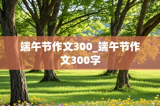 端午节作文300_端午节作文300字