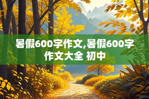 暑假600字作文,暑假600字作文大全 初中