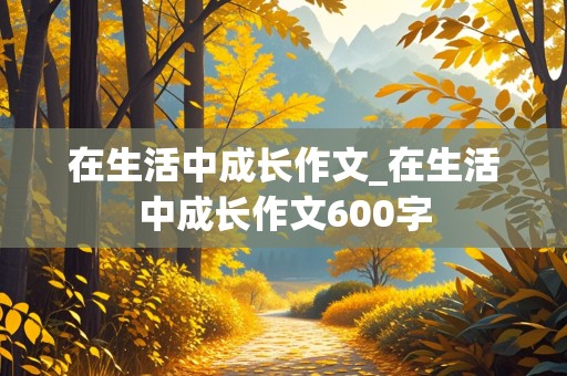 在生活中成长作文_在生活中成长作文600字