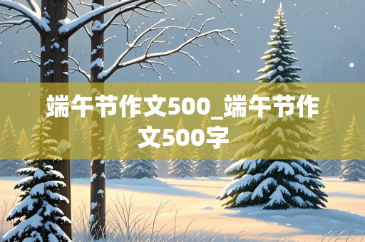 端午节作文500_端午节作文500字