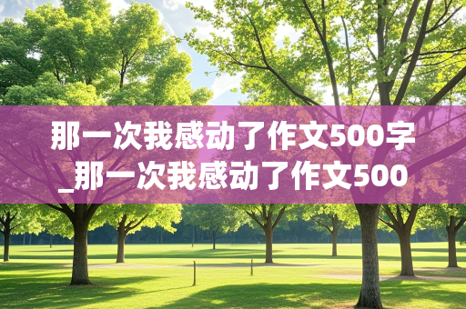 那一次我感动了作文500字_那一次我感动了作文500字初一