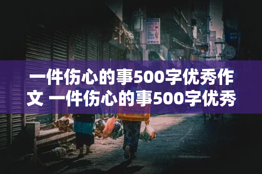 一件伤心的事500字优秀作文 一件伤心的事500字优秀作文大全