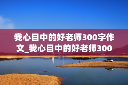 我心目中的好老师300字作文_我心目中的好老师300字作文三年级