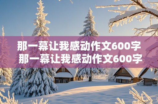 那一幕让我感动作文600字 那一幕让我感动作文600字,初中作文