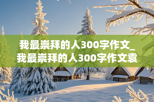 我最崇拜的人300字作文_我最崇拜的人300字作文袁隆平