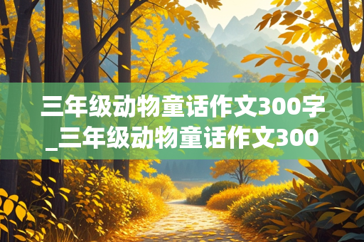 三年级动物童话作文300字_三年级动物童话作文300字会飞的母鸡