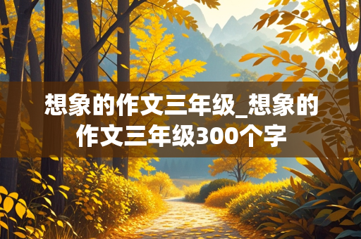 想象的作文三年级_想象的作文三年级300个字