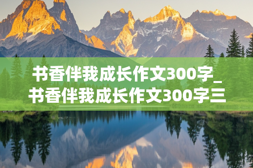 书香伴我成长作文300字_书香伴我成长作文300字三年级