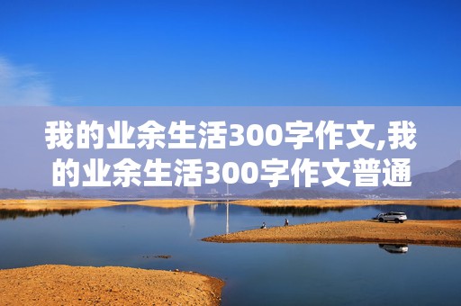 我的业余生活300字作文,我的业余生活300字作文普通话