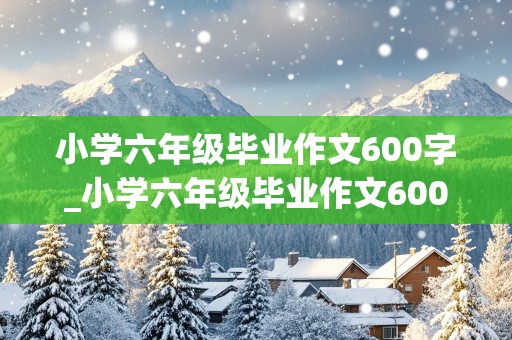 小学六年级毕业作文600字_小学六年级毕业作文600字记叙文