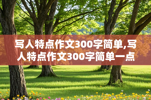 写人特点作文300字简单,写人特点作文300字简单一点