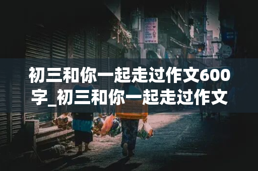 初三和你一起走过作文600字_初三和你一起走过作文600字怎么写