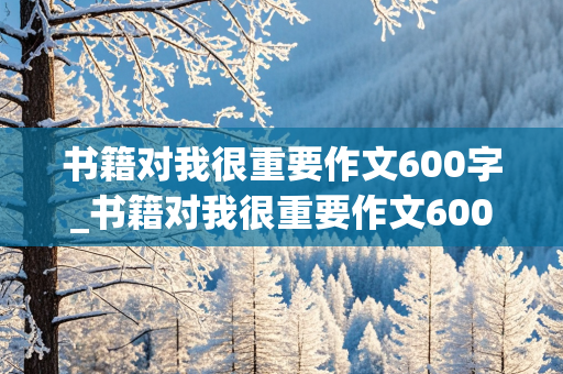 书籍对我很重要作文600字_书籍对我很重要作文600字作文