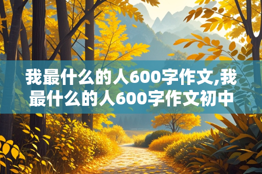 我最什么的人600字作文,我最什么的人600字作文初中