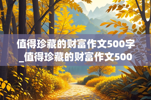 值得珍藏的财富作文500字_值得珍藏的财富作文500字作文