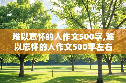 难以忘怀的人作文500字,难以忘怀的人作文500字左右