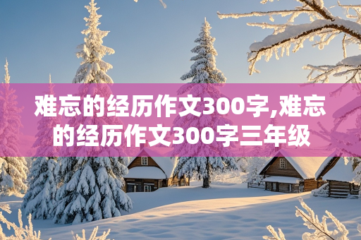 难忘的经历作文300字,难忘的经历作文300字三年级