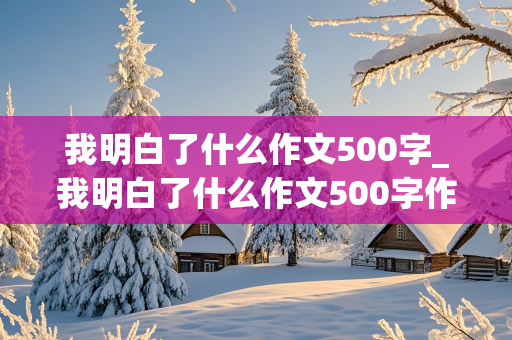 我明白了什么作文500字_我明白了什么作文500字作文怎么写