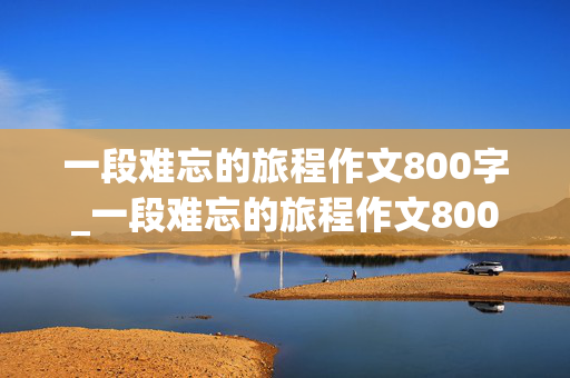 一段难忘的旅程作文800字_一段难忘的旅程作文800字初中