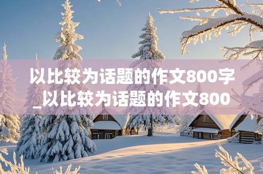 以比较为话题的作文800字_以比较为话题的作文800字议论文