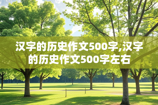 汉字的历史作文500字,汉字的历史作文500字左右