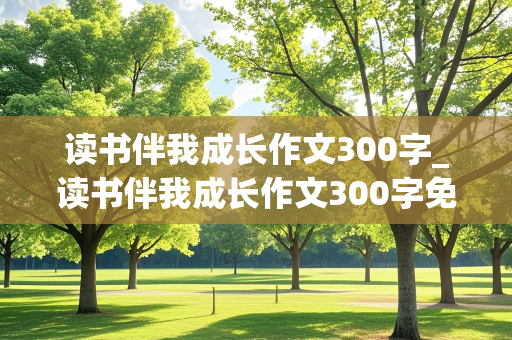 读书伴我成长作文300字_读书伴我成长作文300字免费