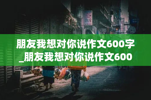 朋友我想对你说作文600字_朋友我想对你说作文600字左右