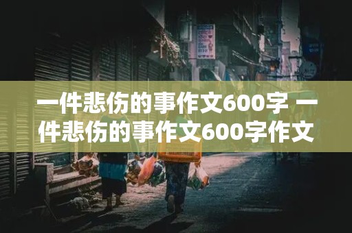 一件悲伤的事作文600字 一件悲伤的事作文600字作文