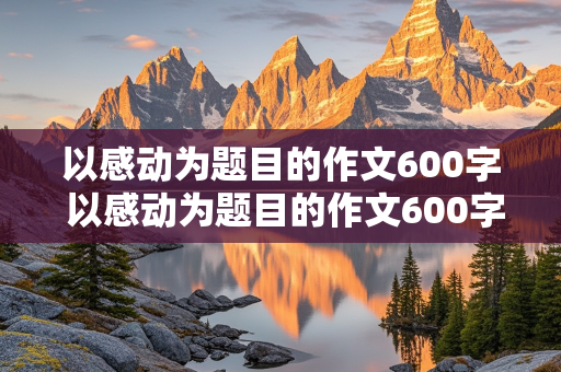 以感动为题目的作文600字 以感动为题目的作文600字初一