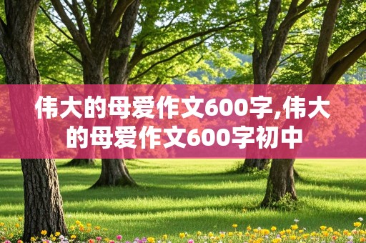 伟大的母爱作文600字,伟大的母爱作文600字初中