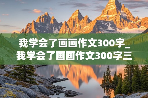 我学会了画画作文300字_我学会了画画作文300字三年级