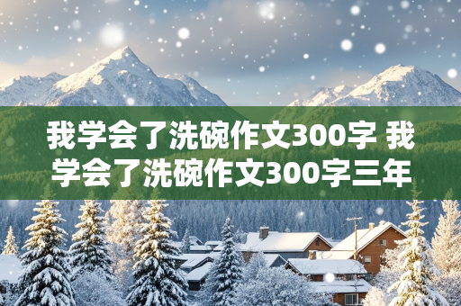 我学会了洗碗作文300字 我学会了洗碗作文300字三年级