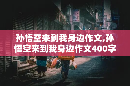 孙悟空来到我身边作文,孙悟空来到我身边作文400字