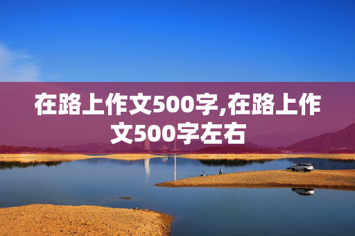 在路上作文500字,在路上作文500字左右