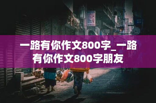 一路有你作文800字_一路有你作文800字朋友