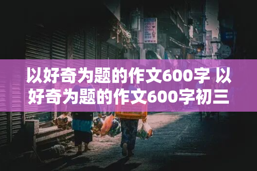 以好奇为题的作文600字 以好奇为题的作文600字初三