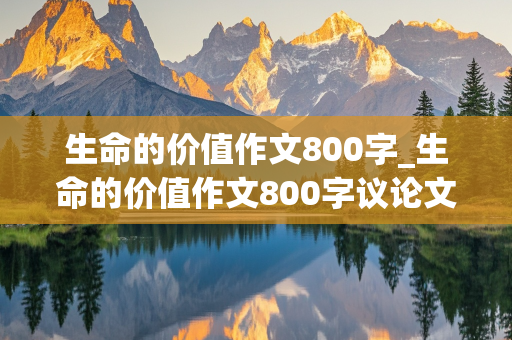 生命的价值作文800字_生命的价值作文800字议论文