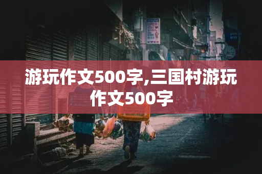 游玩作文500字,三国村游玩作文500字