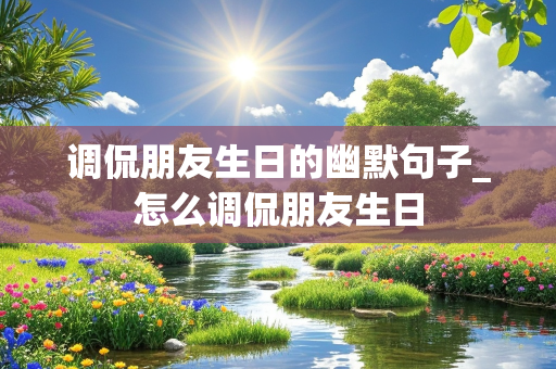 调侃朋友生日的幽默句子_怎么调侃朋友生日