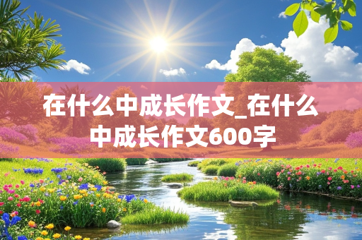 在什么中成长作文_在什么中成长作文600字