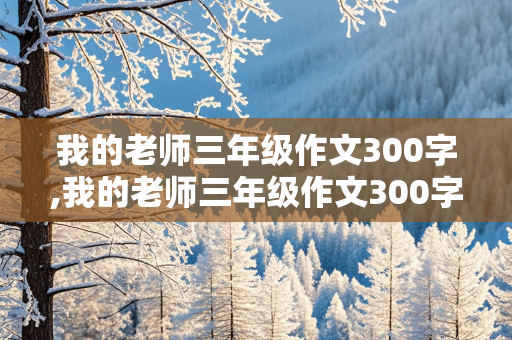 我的老师三年级作文300字,我的老师三年级作文300字优秀作文