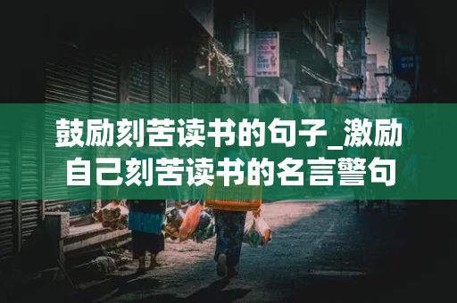 鼓励刻苦读书的句子_激励自己刻苦读书的名言警句