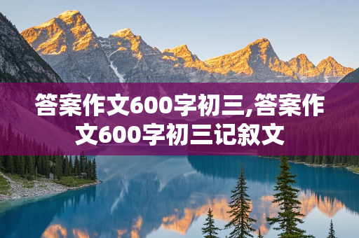 答案作文600字初三,答案作文600字初三记叙文