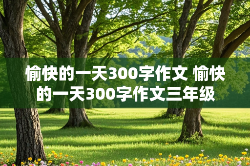 愉快的一天300字作文 愉快的一天300字作文三年级