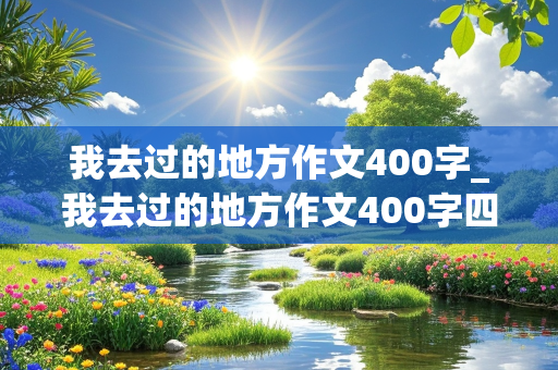 我去过的地方作文400字_我去过的地方作文400字四年级