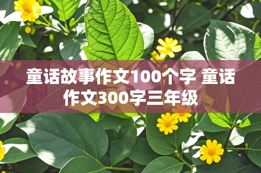 童话故事作文100个字 童话作文300字三年级