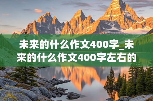 未来的什么作文400字_未来的什么作文400字左右的作文