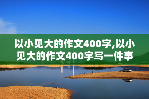 以小见大的作文400字,以小见大的作文400字写一件事