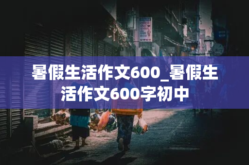 暑假生活作文600_暑假生活作文600字初中