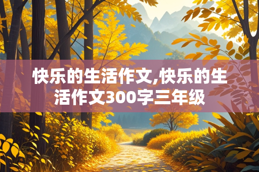 快乐的生活作文,快乐的生活作文300字三年级